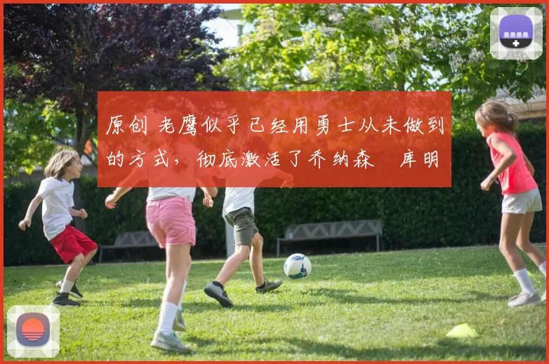 原创 老鹰似乎已经用勇士从未做到的方式，彻底激活了乔纳森・库明加