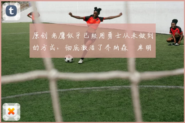 原创 老鹰似乎已经用勇士从未做到的方式,彻底激活了乔纳森・库明加