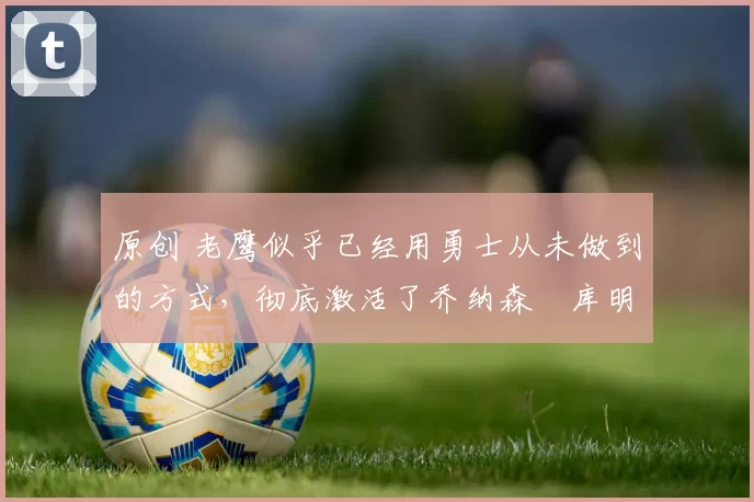 原创 老鹰似乎已经用勇士从未做到的方式,彻底激活了乔纳森・库明加