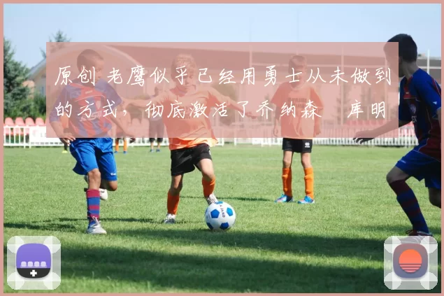 原创 老鹰似乎已经用勇士从未做到的方式,彻底激活了乔纳森・库明加