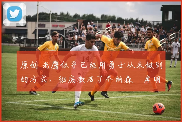 原创 老鹰似乎已经用勇士从未做到的方式,彻底激活了乔纳森・库明加