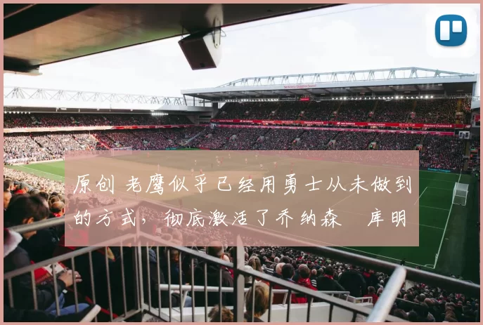 原创 老鹰似乎已经用勇士从未做到的方式,彻底激活了乔纳森・库明加