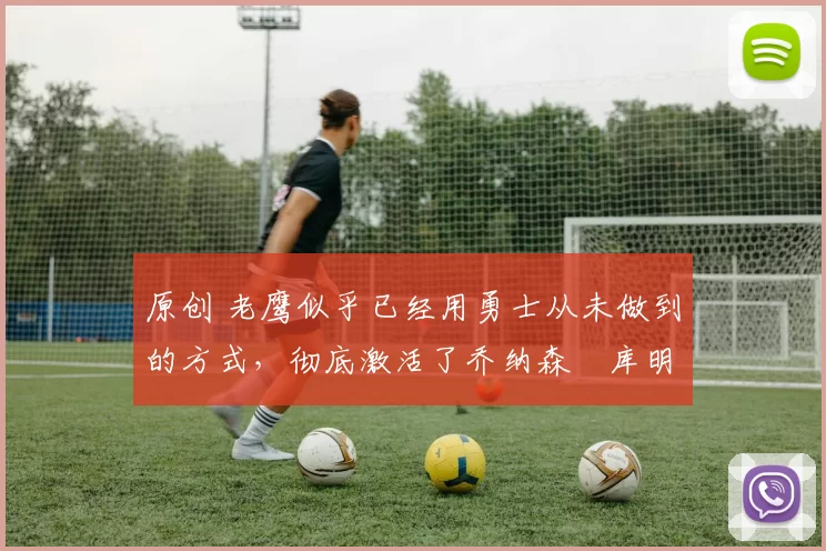 原创 老鹰似乎已经用勇士从未做到的方式,彻底激活了乔纳森・库明加