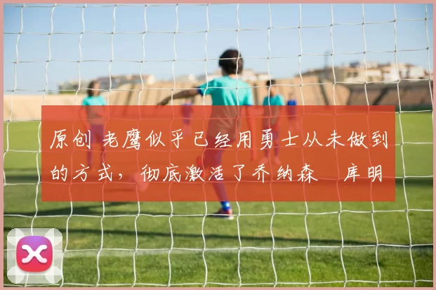 原创 老鹰似乎已经用勇士从未做到的方式,彻底激活了乔纳森・库明加