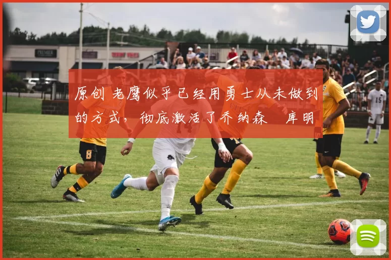 原创 老鹰似乎已经用勇士从未做到的方式，彻底激活了乔纳森・库明加