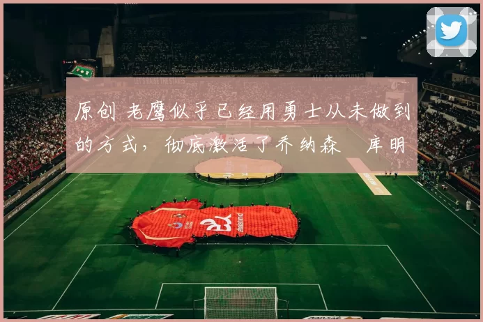 原创 老鹰似乎已经用勇士从未做到的方式,彻底激活了乔纳森・库明加