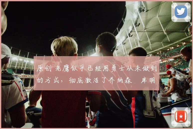 原创 老鹰似乎已经用勇士从未做到的方式，彻底激活了乔纳森・库明加