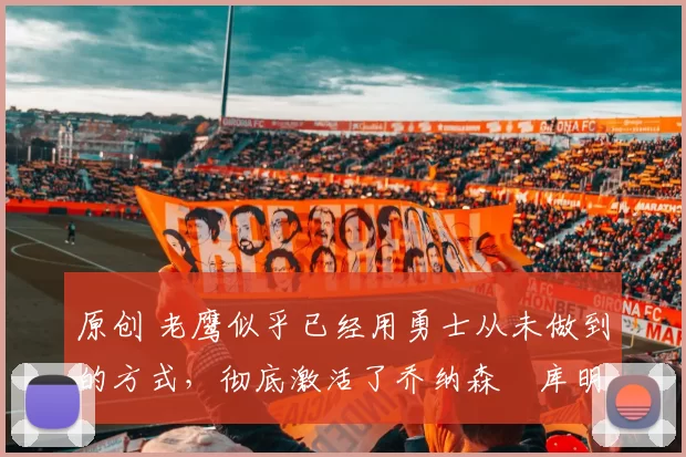 原创 老鹰似乎已经用勇士从未做到的方式，彻底激活了乔纳森・库明加