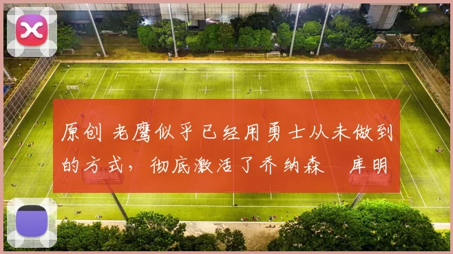 原创 老鹰似乎已经用勇士从未做到的方式，彻底激活了乔纳森・库明加