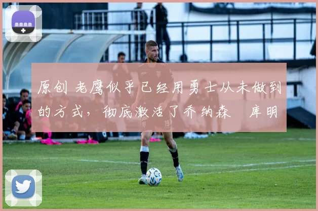原创 老鹰似乎已经用勇士从未做到的方式,彻底激活了乔纳森・库明加