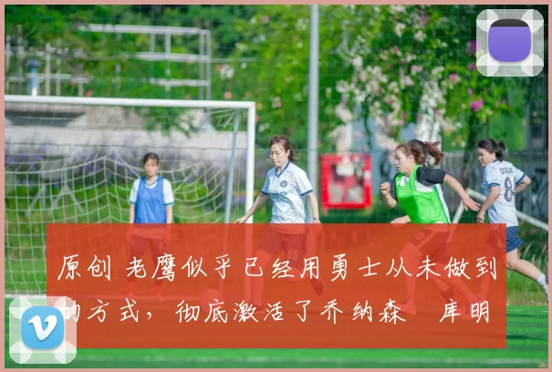 原创 老鹰似乎已经用勇士从未做到的方式,彻底激活了乔纳森・库明加