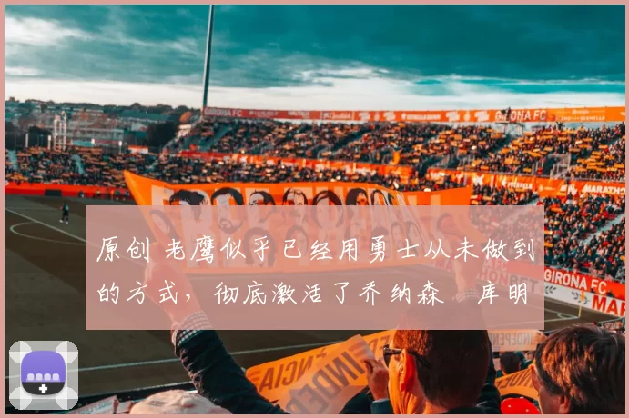 原创 老鹰似乎已经用勇士从未做到的方式,彻底激活了乔纳森・库明加