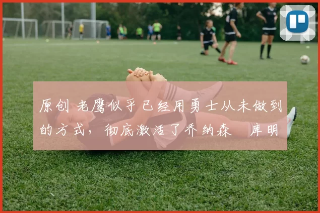 原创 老鹰似乎已经用勇士从未做到的方式，彻底激活了乔纳森・库明加