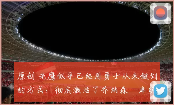 原创 老鹰似乎已经用勇士从未做到的方式，彻底激活了乔纳森・库明加