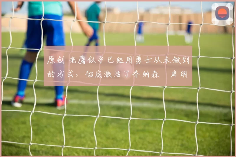 原创 老鹰似乎已经用勇士从未做到的方式,彻底激活了乔纳森・库明加