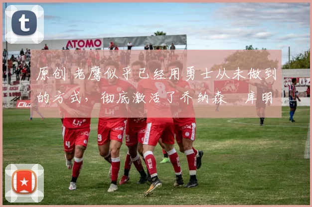 原创 老鹰似乎已经用勇士从未做到的方式,彻底激活了乔纳森・库明加