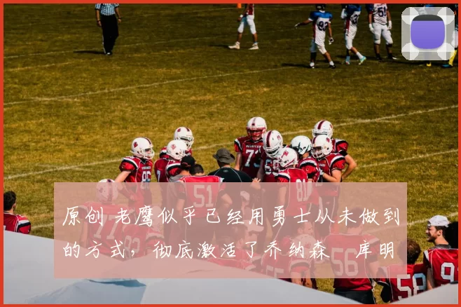 原创 老鹰似乎已经用勇士从未做到的方式,彻底激活了乔纳森・库明加