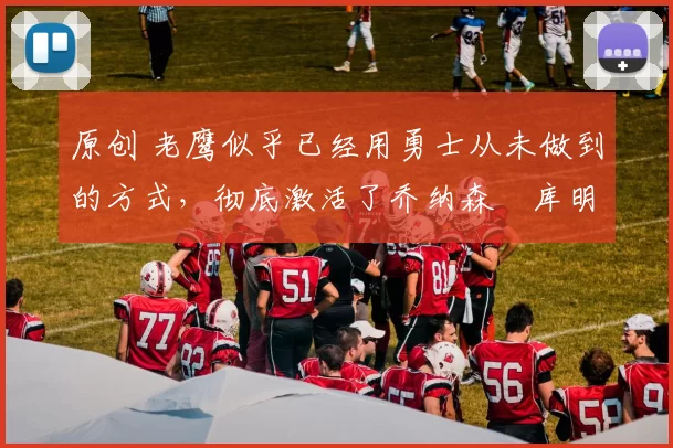 原创 老鹰似乎已经用勇士从未做到的方式，彻底激活了乔纳森・库明加