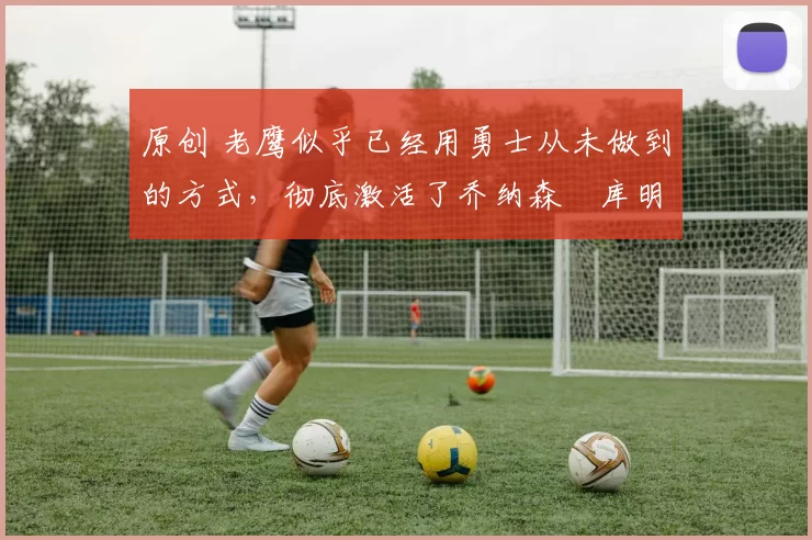 原创 老鹰似乎已经用勇士从未做到的方式,彻底激活了乔纳森・库明加