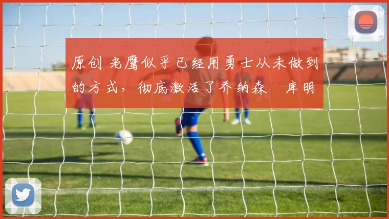 原创 老鹰似乎已经用勇士从未做到的方式，彻底激活了乔纳森・库明加