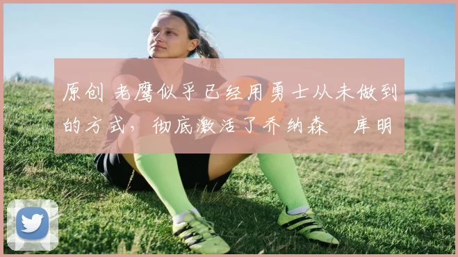 原创 老鹰似乎已经用勇士从未做到的方式,彻底激活了乔纳森・库明加