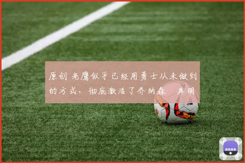 原创 老鹰似乎已经用勇士从未做到的方式，彻底激活了乔纳森・库明加