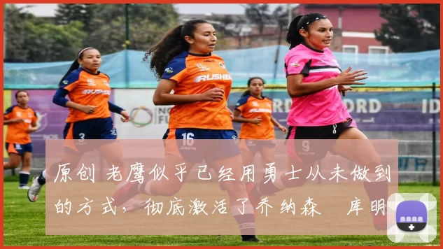 原创 老鹰似乎已经用勇士从未做到的方式，彻底激活了乔纳森・库明加