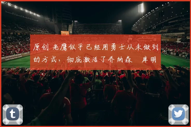 原创 老鹰似乎已经用勇士从未做到的方式，彻底激活了乔纳森・库明加