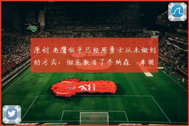 原创 老鹰似乎已经用勇士从未做到的方式,彻底激活了乔纳森・库明加