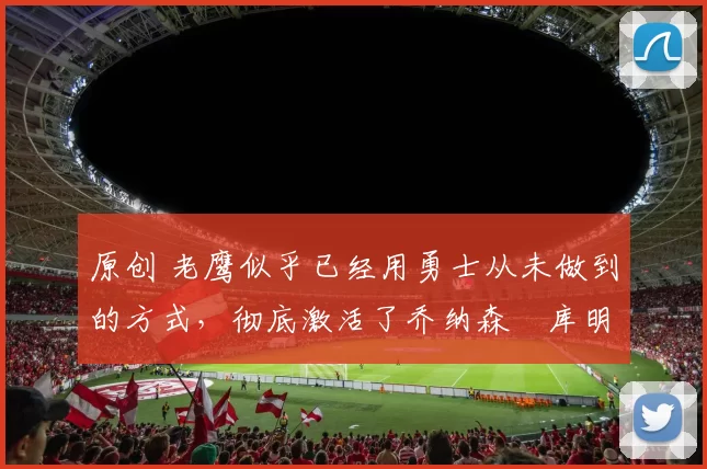 原创 老鹰似乎已经用勇士从未做到的方式，彻底激活了乔纳森・库明加