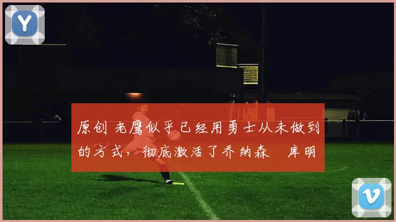 原创 老鹰似乎已经用勇士从未做到的方式，彻底激活了乔纳森・库明加