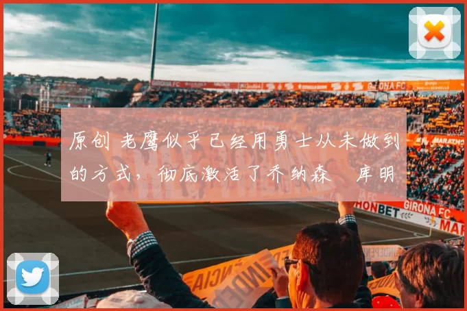 原创 老鹰似乎已经用勇士从未做到的方式，彻底激活了乔纳森・库明加