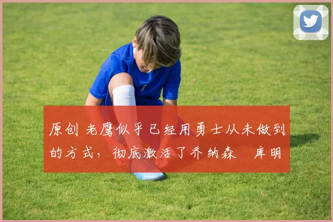 原创 老鹰似乎已经用勇士从未做到的方式,彻底激活了乔纳森・库明加