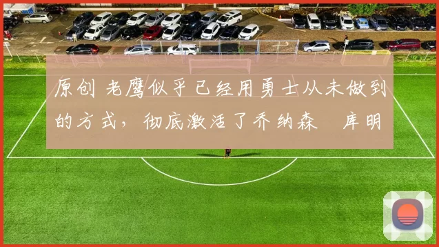 原创 老鹰似乎已经用勇士从未做到的方式，彻底激活了乔纳森・库明加