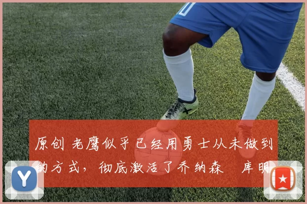 原创 老鹰似乎已经用勇士从未做到的方式，彻底激活了乔纳森・库明加