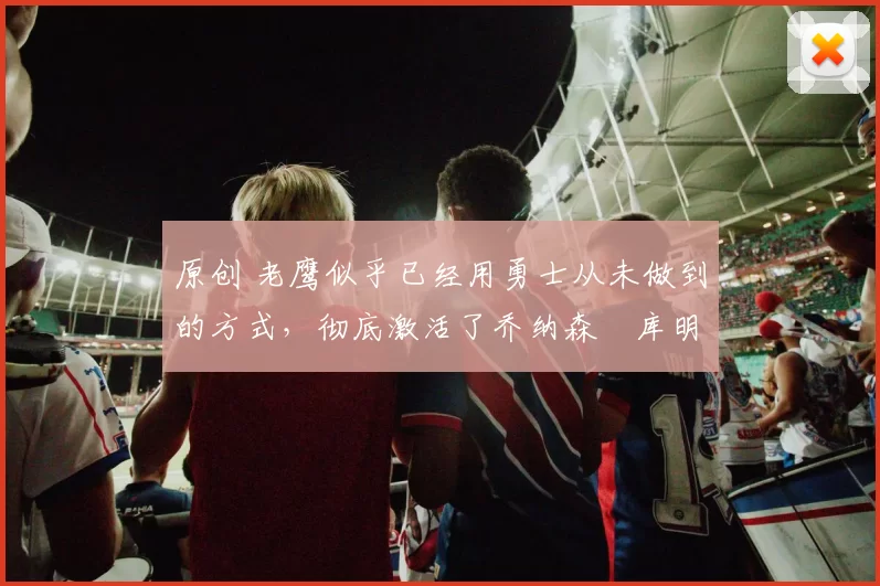 原创 老鹰似乎已经用勇士从未做到的方式，彻底激活了乔纳森・库明加