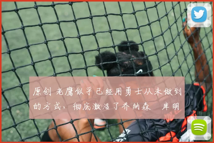 原创 老鹰似乎已经用勇士从未做到的方式，彻底激活了乔纳森・库明加