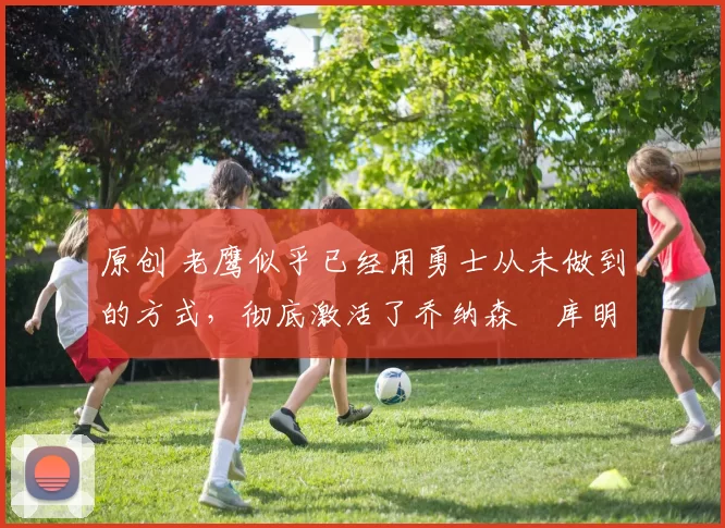 原创 老鹰似乎已经用勇士从未做到的方式,彻底激活了乔纳森・库明加