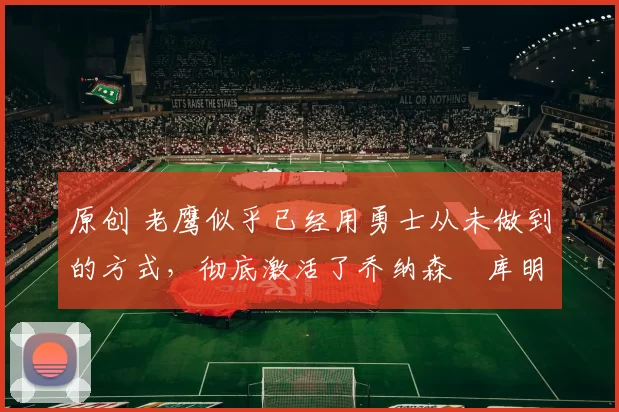 原创 老鹰似乎已经用勇士从未做到的方式,彻底激活了乔纳森・库明加