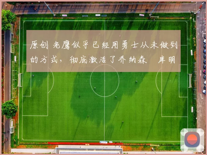 原创 老鹰似乎已经用勇士从未做到的方式，彻底激活了乔纳森・库明加