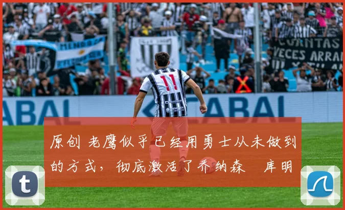 原创 老鹰似乎已经用勇士从未做到的方式，彻底激活了乔纳森・库明加