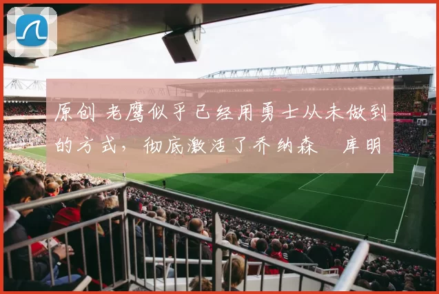 原创 老鹰似乎已经用勇士从未做到的方式,彻底激活了乔纳森・库明加