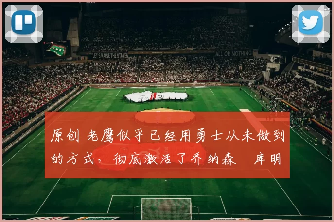 原创 老鹰似乎已经用勇士从未做到的方式，彻底激活了乔纳森・库明加