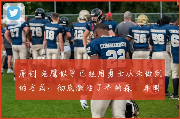 原创 老鹰似乎已经用勇士从未做到的方式,彻底激活了乔纳森・库明加