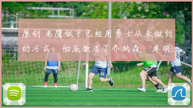 原创 老鹰似乎已经用勇士从未做到的方式,彻底激活了乔纳森・库明加