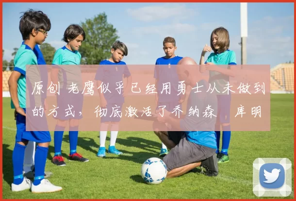 原创 老鹰似乎已经用勇士从未做到的方式，彻底激活了乔纳森・库明加