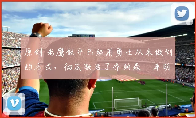 原创 老鹰似乎已经用勇士从未做到的方式,彻底激活了乔纳森・库明加