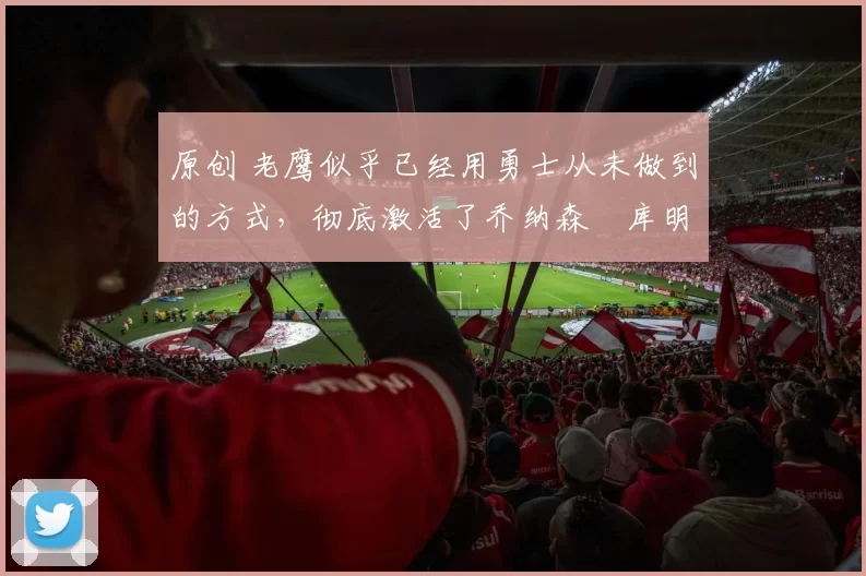 原创 老鹰似乎已经用勇士从未做到的方式,彻底激活了乔纳森・库明加