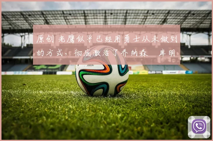 原创 老鹰似乎已经用勇士从未做到的方式,彻底激活了乔纳森・库明加