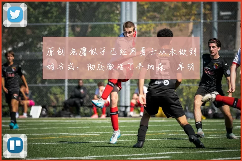 原创 老鹰似乎已经用勇士从未做到的方式，彻底激活了乔纳森・库明加